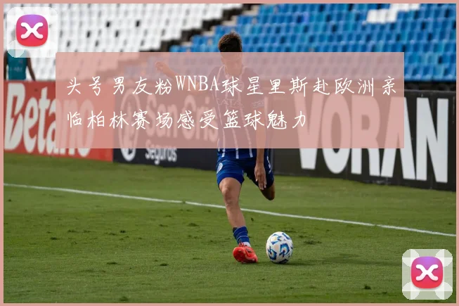 头号男友粉WNBA球星里斯赴欧洲亲临柏林赛场感受篮球魅力