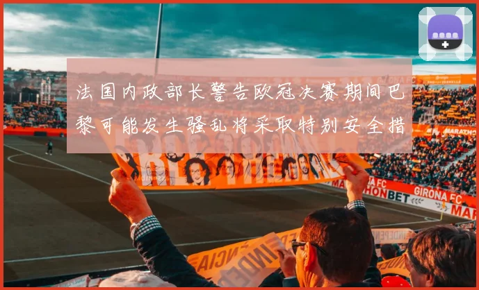 法国内政部长警告欧冠决赛期间巴黎可能发生骚乱将采取特别安全措施