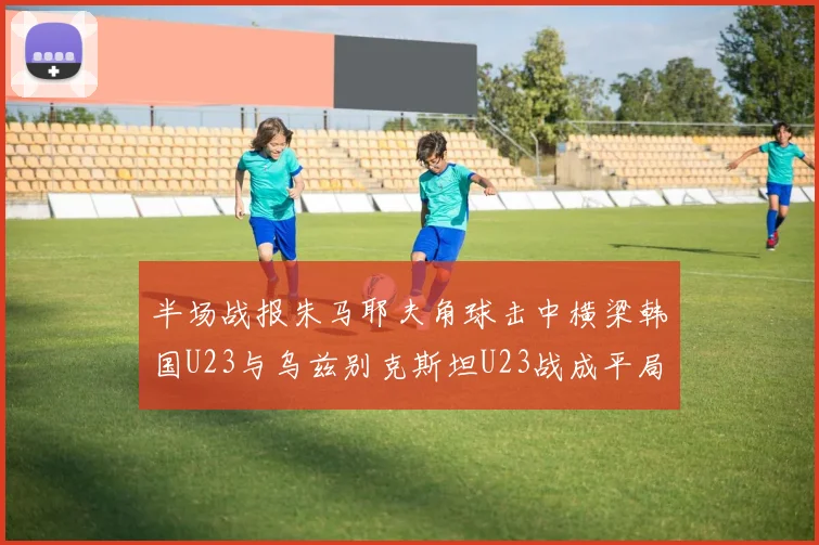 半场战报朱马耶夫角球击中横梁韩国U23与乌兹别克斯坦U23战成平局