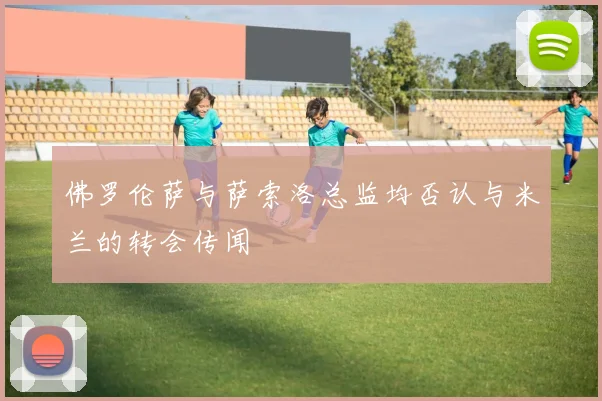 佛罗伦萨与萨索洛总监均否认与米兰的转会传闻