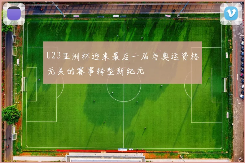 U23亚洲杯迎来最后一届与奥运资格无关的赛事转型新纪元