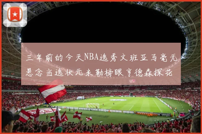 三年前的今天NBA选秀文班亚马毫无悬念当选状元米勒榜眼亨德森探花成就传奇时刻