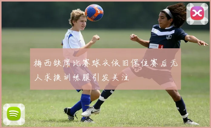 梅西缺席比赛球衣依旧保住赛后无人求换训练服引发关注