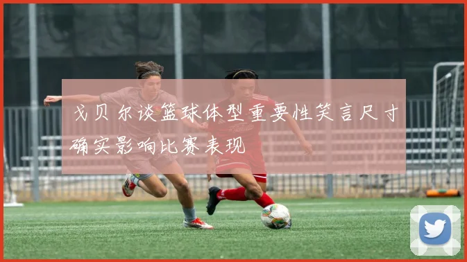 戈贝尔谈篮球体型重要性笑言尺寸确实影响比赛表现
