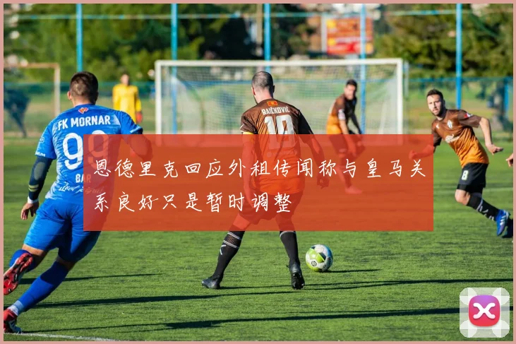 恩德里克回应外租传闻称与皇马关系良好只是暂时调整