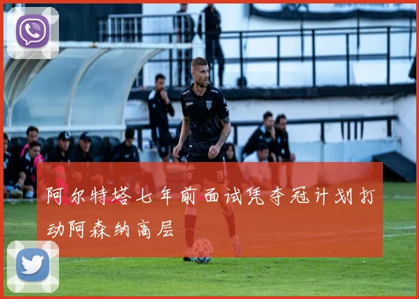阿尔特塔七年前面试凭夺冠计划打动阿森纳高层