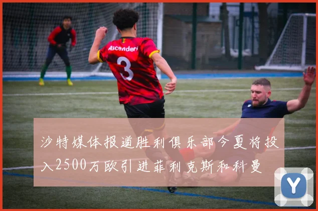沙特媒体报道胜利俱乐部今夏将投入2500万欧引进菲利克斯和科曼