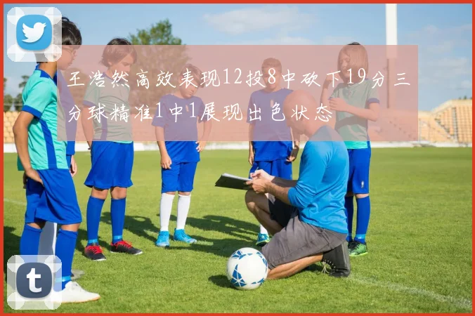 王浩然高效表现12投8中砍下19分三分球精准1中1展现出色状态