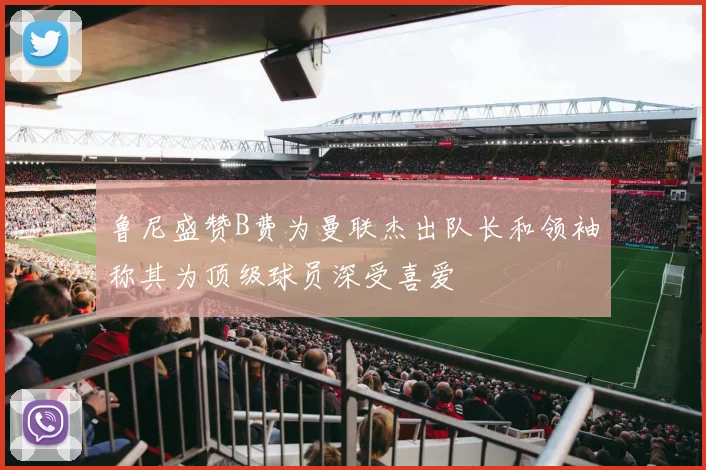 鲁尼盛赞B费为曼联杰出队长和领袖称其为顶级球员深受喜爱