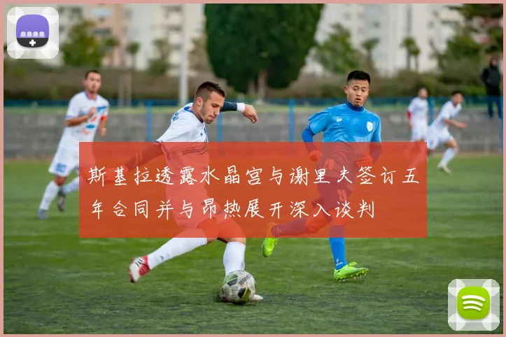 斯基拉透露水晶宫与谢里夫签订五年合同并与昂热展开深入谈判