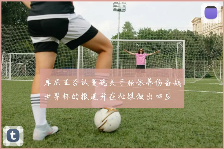 库尼亚否认曼晚关于轮休养伤备战世界杯的报道并在社媒做出回应