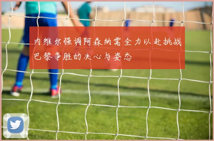 内维尔强调阿森纳需全力以赴挑战巴黎争胜的决心与姿态