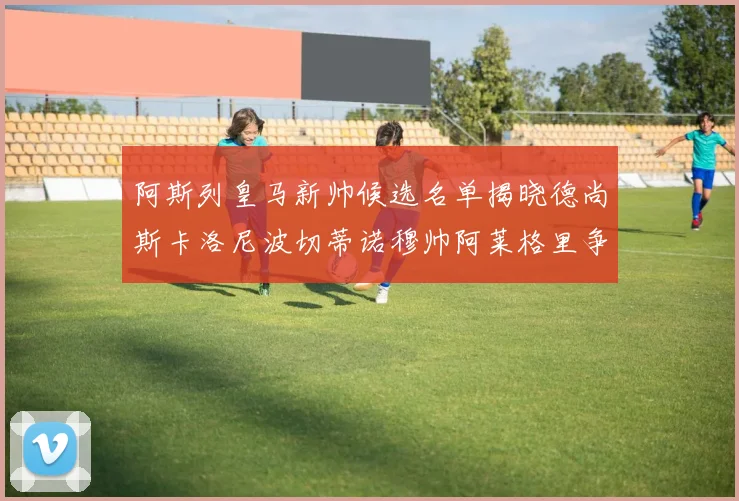 阿斯列皇马新帅候选名单揭晓德尚斯卡洛尼波切蒂诺穆帅阿莱格里争夺教鞭