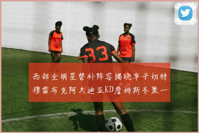 西部全明星替补阵容揭晓华子切特穆雷布克阿夫迪亚KD詹姆斯齐聚一堂